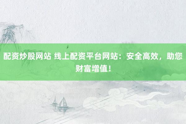 配资炒股网站 线上配资平台网站：安全高效，助您财富增值！