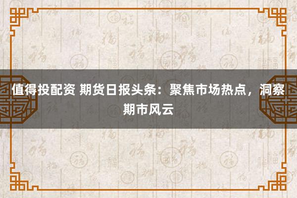 值得投配资 期货日报头条：聚焦市场热点，洞察期市风云