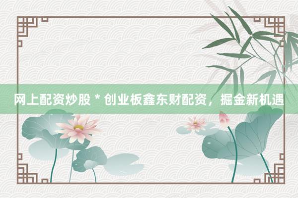 网上配资炒股 * 创业板鑫东财配资，掘金新机遇