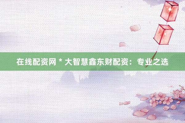 在线配资网 * 大智慧鑫东财配资：专业之选