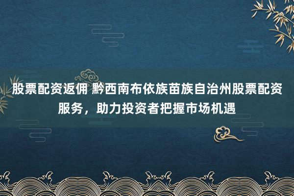 股票配资返佣 黔西南布依族苗族自治州股票配资服务，助力投资者把握市场机遇