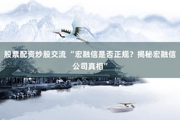 股票配资炒股交流 “宏融信是否正规？揭秘宏融信公司真相”