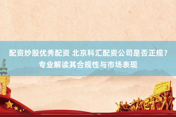 配资炒股优秀配资 北京科汇配资公司是否正规？专业解读其合规性与市场表现