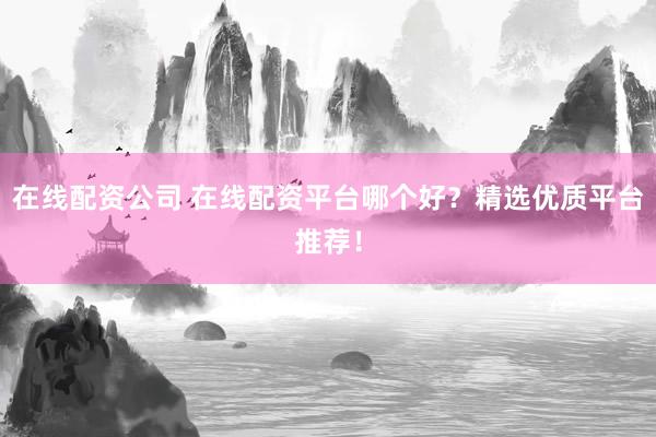 在线配资公司 在线配资平台哪个好？精选优质平台推荐！