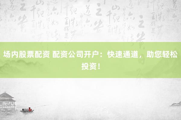 场内股票配资 配资公司开户：快速通道，助您轻松投资！