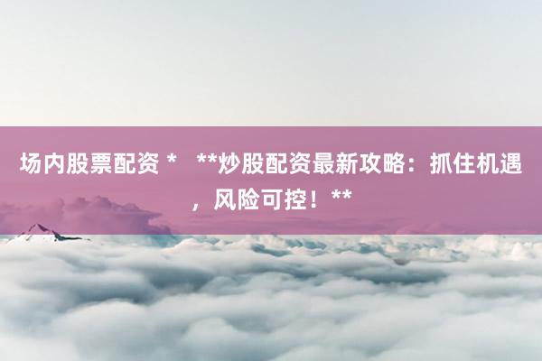 场内股票配资 *   **炒股配资最新攻略：抓住机遇，风险可控！**