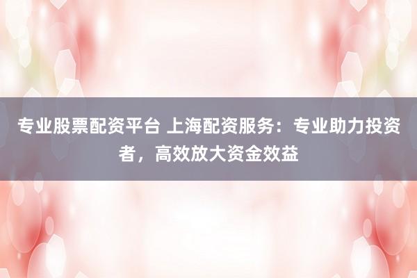 专业股票配资平台 上海配资服务：专业助力投资者，高效放大资金效益