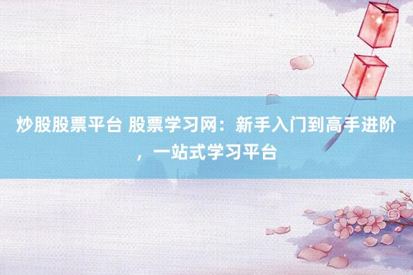 炒股股票平台 股票学习网：新手入门到高手进阶，一站式学习平台