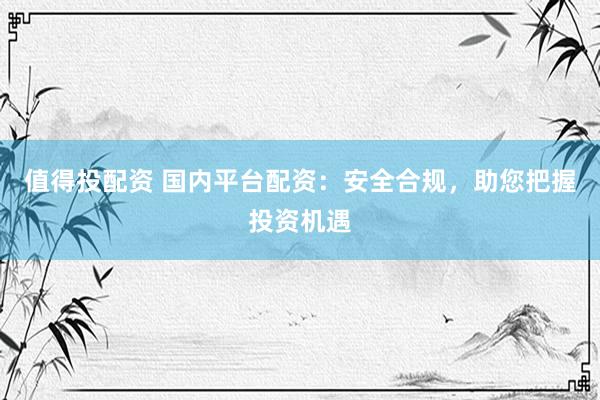 值得投配资 国内平台配资：安全合规，助您把握投资机遇