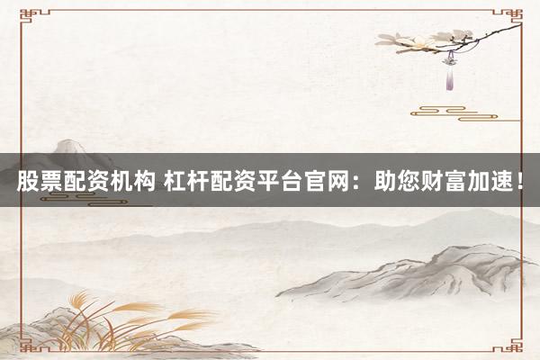 股票配资机构 杠杆配资平台官网：助您财富加速！