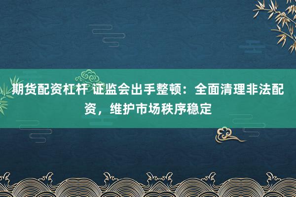 期货配资杠杆 证监会出手整顿：全面清理非法配资，维护市场秩序稳定
