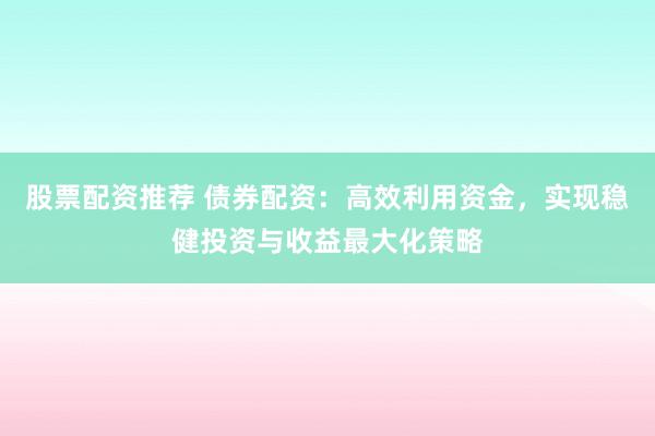 股票配资推荐 债券配资：高效利用资金，实现稳健投资与收益最大化策略