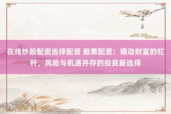 在线炒股配资选择配资 股票配资：撬动财富的杠杆，风险与机遇并存的投资新选择