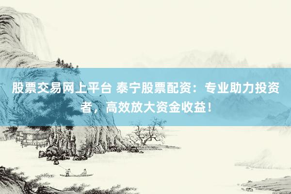 股票交易网上平台 泰宁股票配资：专业助力投资者，高效放大资金收益！