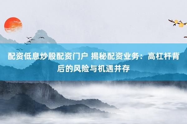 配资低息炒股配资门户 揭秘配资业务：高杠杆背后的风险与机遇并存