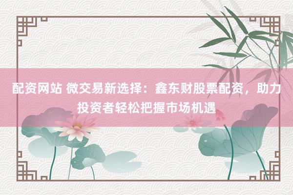 配资网站 微交易新选择：鑫东财股票配资，助力投资者轻松把握市场机遇