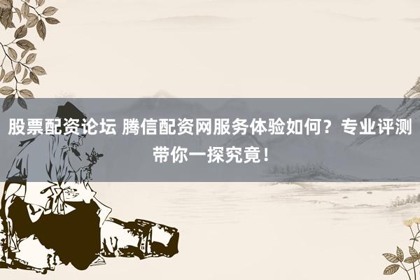 股票配资论坛 腾信配资网服务体验如何？专业评测带你一探究竟！