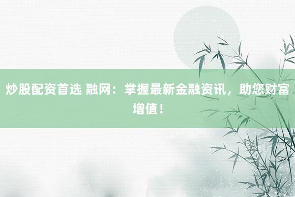 炒股配资首选 融网：掌握最新金融资讯，助您财富增值！