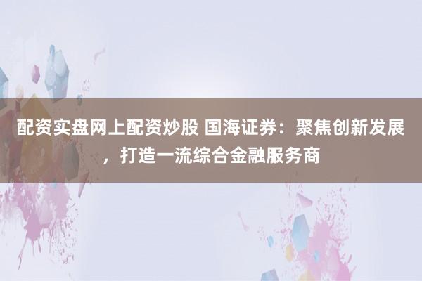 配资实盘网上配资炒股 国海证券：聚焦创新发展，打造一流综合金融服务商