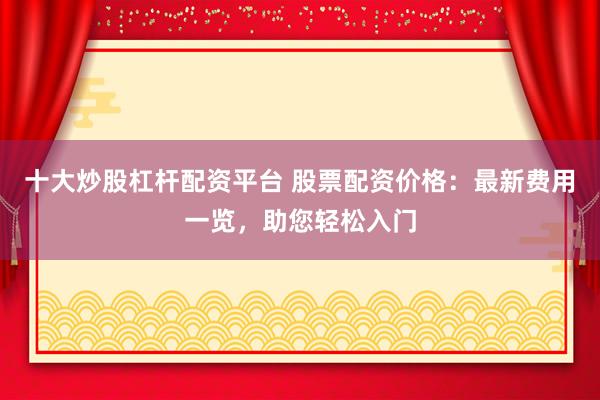 十大炒股杠杆配资平台 股票配资价格：最新费用一览，助您轻松入门