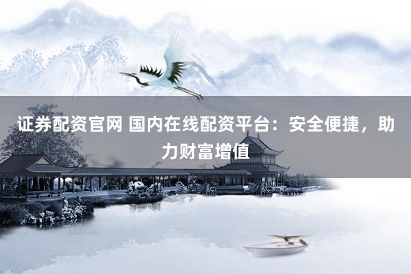 证券配资官网 国内在线配资平台：安全便捷，助力财富增值