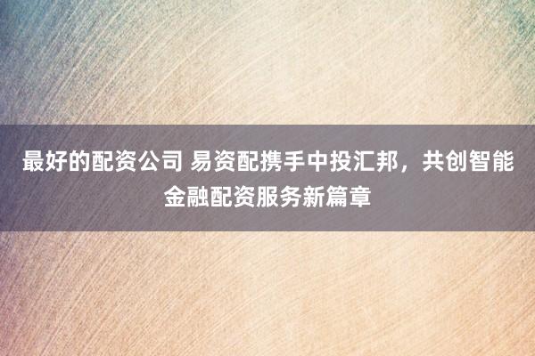 最好的配资公司 易资配携手中投汇邦，共创智能金融配资服务新篇章