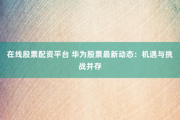 在线股票配资平台 华为股票最新动态：机遇与挑战并存