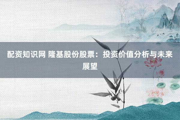 配资知识网 隆基股份股票：投资价值分析与未来展望