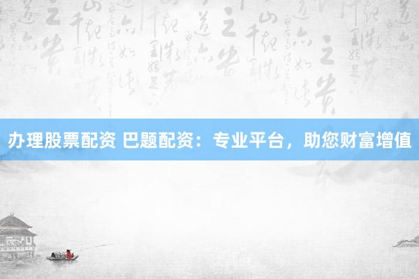 办理股票配资 巴题配资：专业平台，助您财富增值