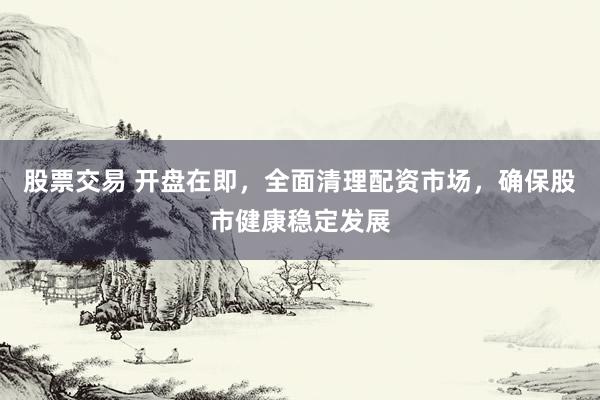 股票交易 开盘在即，全面清理配资市场，确保股市健康稳定发展