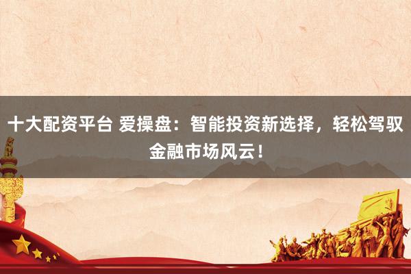十大配资平台 爱操盘：智能投资新选择，轻松驾驭金融市场风云！