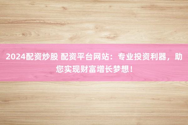 2024配资炒股 配资平台网站：专业投资利器，助您实现财富增长梦想！
