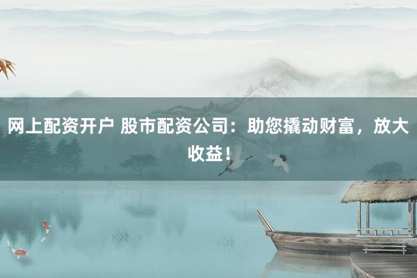 网上配资开户 股市配资公司：助您撬动财富，放大收益！