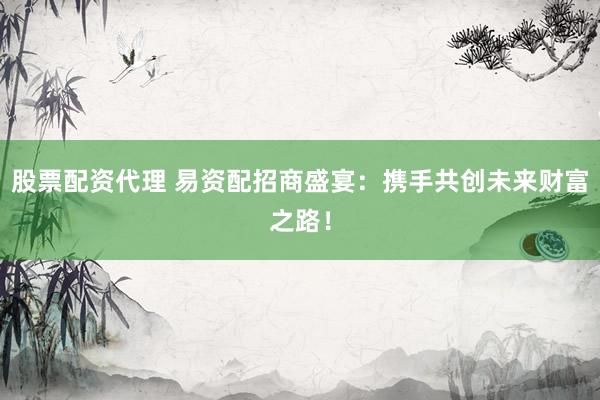 股票配资代理 易资配招商盛宴：携手共创未来财富之路！