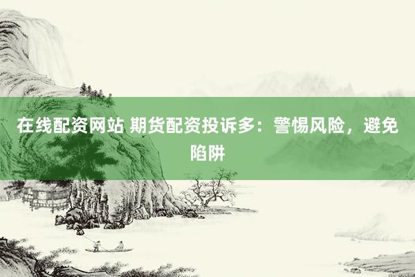 在线配资网站 期货配资投诉多：警惕风险，避免陷阱