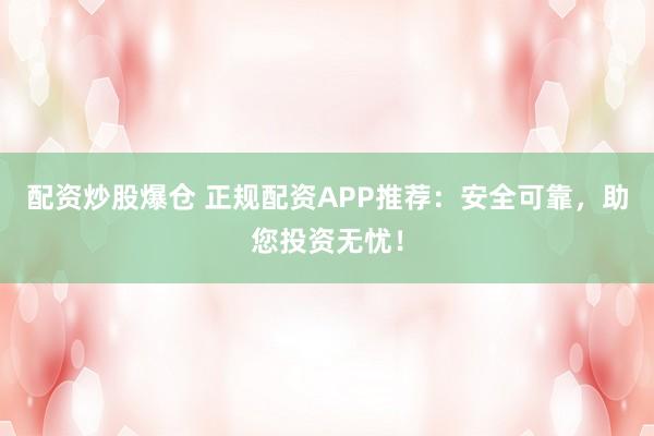 配资炒股爆仓 正规配资APP推荐：安全可靠，助您投资无忧！