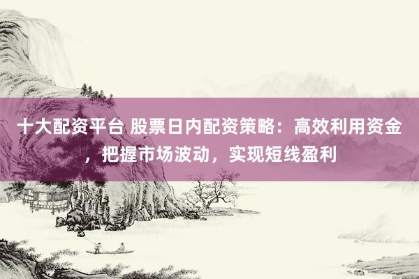 十大配资平台 股票日内配资策略：高效利用资金，把握市场波动，实现短线盈利