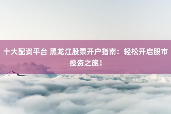 十大配资平台 黑龙江股票开户指南：轻松开启股市投资之旅！