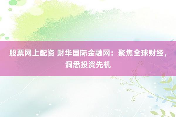 股票网上配资 财华国际金融网：聚焦全球财经，洞悉投资先机