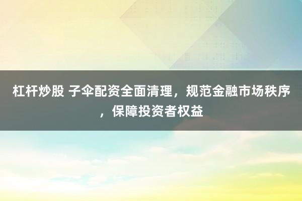 杠杆炒股 子伞配资全面清理，规范金融市场秩序，保障投资者权益