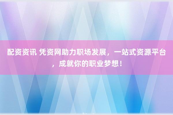 配资资讯 凭资网助力职场发展，一站式资源平台，成就你的职业梦想！