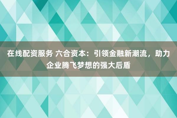 在线配资服务 六合资本：引领金融新潮流，助力企业腾飞梦想的强大后盾