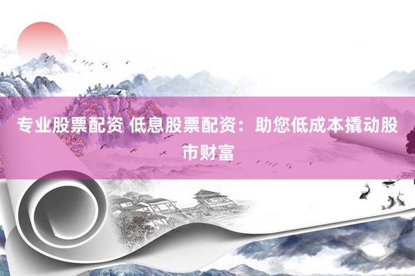专业股票配资 低息股票配资：助您低成本撬动股市财富