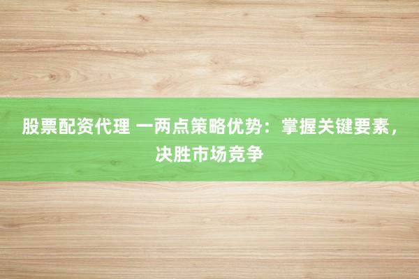 股票配资代理 一两点策略优势：掌握关键要素，决胜市场竞争