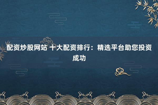 配资炒股网站 十大配资排行：精选平台助您投资成功