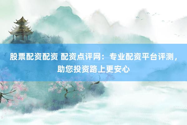 股票配资配资 配资点评网：专业配资平台评测，助您投资路上更安心