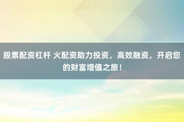 股票配资杠杆 火配资助力投资，高效融资，开启您的财富增值之旅！