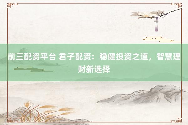 前三配资平台 君子配资：稳健投资之道，智慧理财新选择