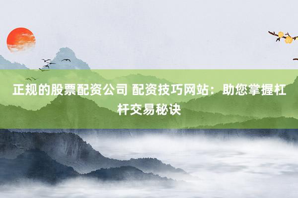 正规的股票配资公司 配资技巧网站：助您掌握杠杆交易秘诀