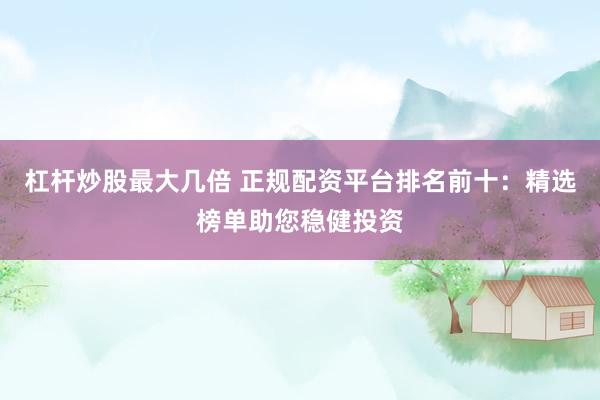 杠杆炒股最大几倍 正规配资平台排名前十：精选榜单助您稳健投资